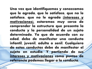 Una vez que identifiquemos y conozcamos
que le agrada, que le satisface, que no le
satisface, que no le agrada (intereses y
motivaciones), estaremos muy cerca de
comprender la estructura que presenta la
conducta y la personalidad de un sujeto
determinado. Ya que de acuerdo con su
edad, debe de manifestar una conducta
infantil, juvenil, adulta o senil. Cualquiera
de estas conductas debe de manifestar el
sujeto en estudio. Y partiendo de sus
intereses y motivaciones como puntos de
referencia podemos llegar a la conducta.
 