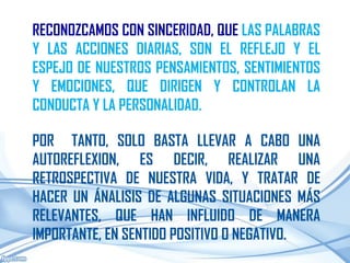 RECONOZCAMOS CON SINCERIDAD, QUE LAS PALABRAS
Y LAS ACCIONES DIARIAS, SON EL REFLEJO Y EL
ESPEJO DE NUESTROS PENSAMIENTOS, SENTIMIENTOS
Y EMOCIONES, QUE DIRIGEN Y CONTROLAN LA
CONDUCTA Y LA PERSONALIDAD.

POR TANTO, SOLO BASTA LLEVAR A CABO UNA
AUTOREFLEXION, ES DECIR, REALIZAR UNA
RETROSPECTIVA DE NUESTRA VIDA, Y TRATAR DE
HACER UN ÁNALISIS DE ALGUNAS SITUACIONES MÁS
RELEVANTES, QUE HAN INFLUIDO DE MANERA
IMPORTANTE, EN SENTIDO POSITIVO O NEGATIVO.
 
