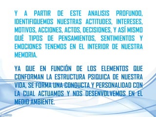 Y A PARTIR DE ESTE ANALISIS PROFUNDO,
IDENTIFIQUEMOS NUESTRAS ACTITUDES, INTERESES,
MOTIVOS, ACCIONES, ACTOS, DECISIONES, Y ASÍ MISMO
QUÉ TIPOS DE PENSAMIENTOS, SENTIMIENTOS Y
EMOCIONES TENEMOS EN EL INTERIOR DE NUESTRA
MEMORIA.
YA QUE EN FUNCIÓN DE LOS ELEMENTOS QUE
CONFORMAN LA ESTRUCTURA PSIQUICA DE NUESTRA
VIDA, SE FORMA UNA CONDUCTA Y PERSONALIDAD CON
LA CUAL ACTUAMOS Y NOS DESENVOLVEMOS EN EL
MEDIO AMBIENTE.
 