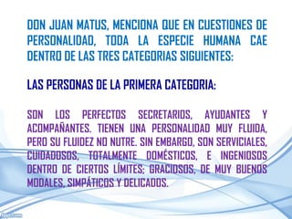 DON JUAN MATUS, MENCIONA QUE EN CUESTIONES DE
PERSONALIDAD, TODA LA ESPECIE HUMANA CAE
DENTRO DE LAS TRES CATEGORIAS SIGUIENTES:

LAS PERSONAS DE LA PRIMERA CATEGORIA:

SON LOS PERFECTOS SECRETARIOS, AYUDANTES Y
ACOMPAÑANTES. TIENEN UNA PERSONALIDAD MUY FLUIDA,
PERO SU FLUIDEZ NO NUTRE. SIN EMBARGO, SON SERVICIALES,
CUIDADOSOS, TOTALMENTE DOMÉSTICOS, E INGENIOSOS
DENTRO DE CIERTOS LÍMITES; GRACIOSOS, DE MUY BUENOS
MODALES, SIMPÁTICOS Y DELICADOS.
 