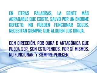 EN OTRAS PALABRAS, LA GENTE MÁS
AGRADABLE QUE EXISTE, SALVO POR UN ENORME
DEFECTO: NO PUEDEN FUNCIONAR SOLOS.
NECESITAN SIEMPRE QUE ALGUIEN LOS DIRIJA.

CON DIRECCIÓN, POR DURA O ANTAGÓNICA QUE
PUEDA SER, SON ESTUPENDOS. POR SÍ MISMOS,
NO FUNCIONAN, Y SIEMPRE PERECEN.
 