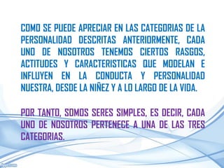COMO SE PUEDE APRECIAR EN LAS CATEGORIAS DE LA
PERSONALIDAD DESCRITAS ANTERIORMENTE, CADA
UNO DE NOSOTROS TENEMOS CIERTOS RASGOS,
ACTITUDES Y CARACTERISTICAS QUE MODELAN E
INFLUYEN EN LA CONDUCTA Y PERSONALIDAD
NUESTRA, DESDE LA NIÑEZ Y A LO LARGO DE LA VIDA.

POR TANTO, SOMOS SERES SIMPLES, ES DECIR, CADA
UNO DE NOSOTROS PERTENECE A UNA DE LAS TRES
CATEGORIAS.
 