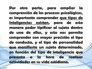 Por otra parte, para ampliar la
comprensión de los procesos psicológicos,
es importante comprender que tipos de
inteligencias existen, para de esta
manera poder tipificar al sujeto dentro
de una de ellas, y esto nos permite
comprender con mayor precisión el tipo
de conducta, y el tipo de personalidad
que manifiesta un sujeto determinado,
en función del tipo de inteligencia que
presenta a la hora de realizar
actividades en su vida cotidiana.
 