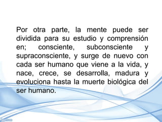 Por otra parte, la mente puede ser
dividida para su estudio y comprensión
en;    consciente,   subconsciente    y
supraconsciente, y surge de nuevo con
cada ser humano que viene a la vida, y
nace, crece, se desarrolla, madura y
evoluciona hasta la muerte biológica del
ser humano.
 