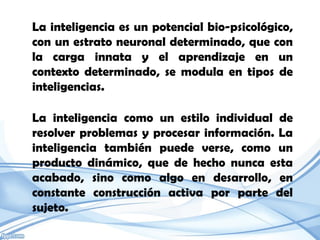 La inteligencia es un potencial bio-psicológico,
con un estrato neuronal determinado, que con
la carga innata y el aprendizaje en un
contexto determinado, se modula en tipos de
inteligencias.

La inteligencia como un estilo individual de
resolver problemas y procesar información. La
inteligencia también puede verse, como un
producto dinámico, que de hecho nunca esta
acabado, sino como algo en desarrollo, en
constante construcción activa por parte del
sujeto.
 