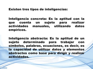 Existen tres tipos de inteligencias:


Inteligencia concreta: Es la aptitud con la
que cuenta un sujeto para realizar
actividades manuales, utilizando datos
empíricos.

Inteligencia abstracta: Es la aptitud de un
sujeto determinado para trabajar con
símbolos, palabras, ecuaciones, es decir, es
la capacidad de utilizar datos y elementos
abstractos como base para dirigir y realizar
actividades.
 