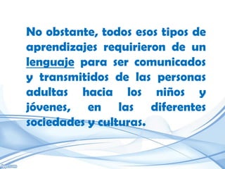 No obstante, todos esos tipos de
aprendizajes requirieron de un
lenguaje para ser comunicados
y transmitidos de las personas
adultas hacia los niños y
jóvenes, en las diferentes
sociedades y culturas.
 
