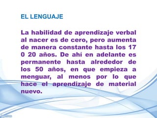 EL LENGUAJE

La habilidad de aprendizaje verbal
al nacer es de cero, pero aumenta
de manera constante hasta los 17
0 20 años. De ahí en adelante es
permanente hasta alrededor de
los 50 años, en que empieza a
menguar, al menos por lo que
hace el aprendizaje de material
nuevo.
 