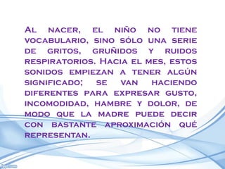 Al nacer, el niño no tiene
vocabulario, sino sólo una serie
de gritos, gruñidos y ruidos
respiratorios. Hacia el mes, estos
sonidos empiezan a tener algún
significado;  se   van   haciendo
diferentes para expresar gusto,
incomodidad, hambre y dolor, de
modo que la madre puede decir
con bastante aproximación qué
representan.
 