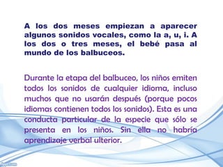 A los dos meses empiezan a aparecer
algunos sonidos vocales, como la a, u, i. A
los dos o tres meses, el bebé pasa al
mundo de los balbuceos.


Durante la etapa del balbuceo, los niños emiten
todos los sonidos de cualquier idioma, incluso
muchos que no usarán después (porque pocos
idiomas contienen todos los sonidos). Esta es una
conducta particular de la especie que sólo se
presenta en los niños. Sin ella no habría
aprendizaje verbal ulterior.
 