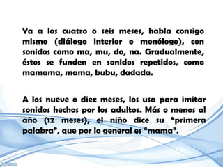Ya a los cuatro o seis meses, habla consigo
mismo (diálogo interior o monólogo), con
sonidos como ma, mu, do, na. Gradualmente,
éstos se funden en sonidos repetidos, como
mamama, mama, bubu, dadada.


A los nueve o diez meses, los usa para imitar
sonidos hechos por los adultos. Más o menos al
año (12 meses), el niño dice su “primera
palabra”, que por lo general es “mama”.
 
