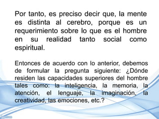Por tanto, es preciso decir que, la mente
es distinta al cerebro, porque es un
requerimiento sobre lo que es el hombre
en su realidad tanto social como
espiritual.

Entonces de acuerdo con lo anterior, debemos
de formular la pregunta siguiente: ¿Dónde
residen las capacidades superiores del hombre
tales como: la inteligencia, la memoria, la
atención, el lenguaje, la imaginación, la
creatividad, las emociones, etc.?
 