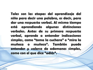 Tales son las etapas del aprendizaje del
niño para decir una palabra, es decir, para
dar una respuesta verbal. Al mismo tiempo
está aprendiendo algunas distinciones
verbales. Antes de su primera respuesta
verbal, aprende a entender indicaciones
simples, como “toma la cuchara” o “mira la
muñeca o muñeco”. También puede
entender y valerse de ademanes simples,
como con el que dice “adiós”.
 