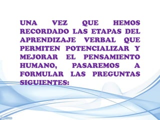 UNA    VEZ    QUE   HEMOS
RECORDADO LAS ETAPAS DEL
APRENDIZAJE VERBAL QUE
PERMITEN POTENCIALIZAR Y
MEJORAR EL PENSAMIENTO
HUMANO,     PASAREMOS   A
FORMULAR LAS PREGUNTAS
SIGUIENTES:
 