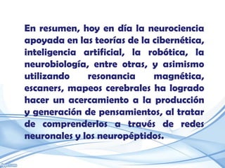 En resumen, hoy en día la neurociencia
apoyada en las teorías de la cibernética,
inteligencia artificial, la robótica, la
neurobiología, entre otras, y asimismo
utilizando    resonancia     magnética,
escaners, mapeos cerebrales ha logrado
hacer un acercamiento a la producción
y generación de pensamientos, al tratar
de comprenderlos a través de redes
neuronales y los neuropéptidos.
 