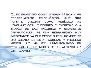 El pensamiento como unidad básica y un
procedimiento psicológico, que nos
permite   utilizar  como    vehículo   al
lenguaje oral y escrito, y expresarlo a
través de las palabras y oraciones
gramaticales, es una herramienta muy
importante, ya que desde que el hombre se
dió cuenta de esta facultad y proceso
mental, lo ha ido aprovechando en
función de sus necesidades, alcances y
limitaciones.
 
