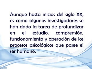 Aunque hasta inicios del siglo XX,
es como algunos investigadores se
han dado la tarea de profundizar
en el estudio, comprensión,
funcionamiento y operación de los
procesos psicológicos que posee el
ser humano.
 