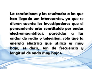 La conclusiones y los resultados a los que
han llegado son interesantes, ya que se
dieron cuenta los investigadores que el
pensamiento esta constituido por ondas
electromagnéticas, parecidas a las
ondas de radio y televisión, solo que la
energía eléctrica que utiliza es muy
baja, es decir, son de frecuencia y
longitud de onda muy bajos.
 
