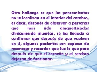 Otro hallazgo es que los pensamientos
no se localizan en el interior del cerebro,
es decir, después de observar a personas
que      han     sido      diagnosticadas
clínicamente muertas, se ha llegado a
confirmar que después de que vuelven
en sí, algunos pacientes son capaces de
reconocer y recordar que fue lo que paso
después de que el corazón y el cerebro
dejaran de funcionar.
 