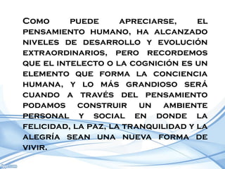 Como      puede      apreciarse,     el
pensamiento humano, ha alcanzado
niveles de desarrollo y evolución
extraordinarios, pero recordemos
que el intelecto o la cognición es un
elemento que forma la conciencia
humana, y lo más grandioso será
cuando a través del pensamiento
podamos construir un ambiente
personal y social en donde la
felicidad, la paz, la tranquilidad y la
alegría sean una nueva forma de
vivir.
 