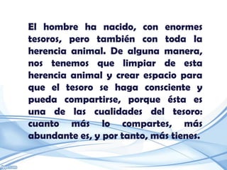El hombre ha nacido, con enormes
tesoros, pero también con toda la
herencia animal. De alguna manera,
nos tenemos que limpiar de esta
herencia animal y crear espacio para
que el tesoro se haga consciente y
pueda compartirse, porque ésta es
una de las cualidades del tesoro:
cuanto más lo compartes, más
abundante es, y por tanto, más tienes.
 