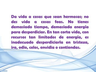 Da vida a cosas que sean hermosas; no
des vida a cosas feas. No tienes
demasiado tiempo, demasiada energía
para desperdiciar. En tan corta vida, con
recursos tan limitados de energía, es
inadecuado desperdiciarla en tristeza,
ira, odio, celos, envidia o contiendas.
 