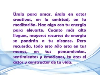 Úsala para amar, úsala en actos
creativos, en la amistad, en la
meditación. Haz algo con tu energía
para elevarte. Cuanto más alto
llegues, mayores recursos de energía
se pondrán a tu alcance. Pero
recuerda, todo esto sólo esta en tus
manos, en tus pensamientos,
sentimientos y emociones, tu eres el
actor y constructor de tu vida.
 