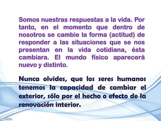 Somos nuestras respuestas a la vida. Por
tanto, en el momento que dentro de
nosotros se cambie la forma (actitud) de
responder a las situaciones que se nos
presentan en la vida cotidiana, ésta
cambiara. El mundo físico aparecerá
nuevo y distinto.

Nunca olvides, que los seres humanos
tenemos la capacidad de cambiar el
exterior, sólo por el hecho o efecto de la
renovación interior.
 