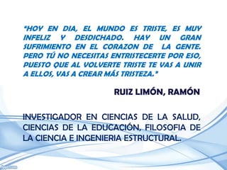 “HOY EN DIA, EL MUNDO ES TRISTE, ES MUY
INFELIZ Y DESDICHADO. HAY UN GRAN
SUFRIMIENTO EN EL CORAZON DE LA GENTE.
PERO TÚ NO NECESITAS ENTRISTECERTE POR ESO,
PUESTO QUE AL VOLVERTE TRISTE TE VAS A UNIR
A ELLOS, VAS A CREAR MÁS TRISTEZA.”

                      RUIZ LIMÓN, RAMÓN

INVESTIGADOR EN CIENCIAS DE LA SALUD,
CIENCIAS DE LA EDUCACIÓN, FILOSOFIA DE
LA CIENCIA E INGENIERIA ESTRUCTURAL.
 