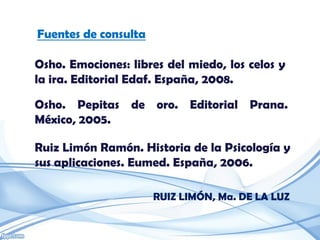 Fuentes de consulta

Osho. Emociones: libres del miedo, los celos y
la ira. Editorial Edaf. España, 2008.

Osho. Pepitas de oro. Editorial Prana.
México, 2005.

Ruiz Limón Ramón. Historia de la Psicología y
sus aplicaciones. Eumed. España, 2006.

                      RUIZ LIMÓN, Ma. DE LA LUZ
 