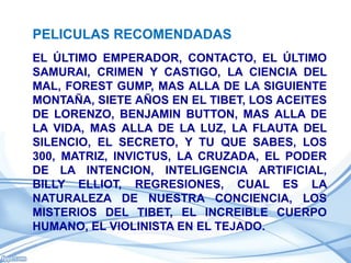 PELICULAS RECOMENDADAS
EL ÚLTIMO EMPERADOR, CONTACTO, EL ÚLTIMO
SAMURAI, CRIMEN Y CASTIGO, LA CIENCIA DEL
MAL, FOREST GUMP, MAS ALLA DE LA SIGUIENTE
MONTAÑA, SIETE AÑOS EN EL TIBET, LOS ACEITES
DE LORENZO, BENJAMIN BUTTON, MAS ALLA DE
LA VIDA, MAS ALLA DE LA LUZ, LA FLAUTA DEL
SILENCIO, EL SECRETO, Y TU QUE SABES, LOS
300, MATRIZ, INVICTUS, LA CRUZADA, EL PODER
DE LA INTENCION, INTELIGENCIA ARTIFICIAL,
BILLY ELLIOT, REGRESIONES, CUAL ES LA
NATURALEZA DE NUESTRA CONCIENCIA, LOS
MISTERIOS DEL TIBET, EL INCREIBLE CUERPO
HUMANO, EL VIOLINISTA EN EL TEJADO.
 