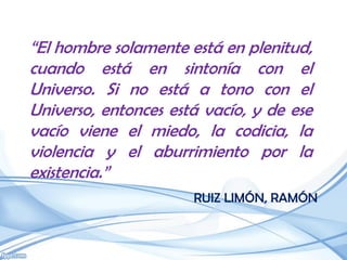 “El hombre solamente está en plenitud,
cuando está en sintonía con el
Universo. Si no está a tono con el
Universo, entonces está vacío, y de ese
vacío viene el miedo, la codicia, la
violencia y el aburrimiento por la
existencia.”
                      RUIZ LIMÓN, RAMÓN
 