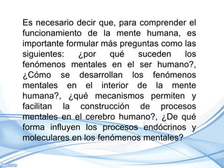 Es necesario decir que, para comprender el
funcionamiento de la mente humana, es
importante formular más preguntas como las
siguientes:   ¿por    qué    suceden   los
fenómenos mentales en el ser humano?,
¿Cómo se desarrollan los fenómenos
mentales en el interior de la mente
humana?, ¿qué mecanismos permiten y
facilitan la construcción de procesos
mentales en el cerebro humano?, ¿De qué
forma influyen los procesos endócrinos y
moleculares en los fenómenos mentales?
 