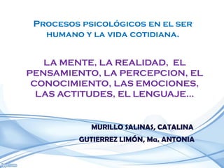 Procesos psicológicos en el ser
   humano y la vida cotidiana.


   LA MENTE, LA REALIDAD, EL
PENSAMIENTO, LA PERCEPCION, EL
 CONOCIMIENTO, LAS EMOCIONES,
  LAS ACTITUDES, EL LENGUAJE…


            MURILLO SALINAS, CATALINA
         GUTIERREZ LIMÓN, Ma. ANTONIA
 