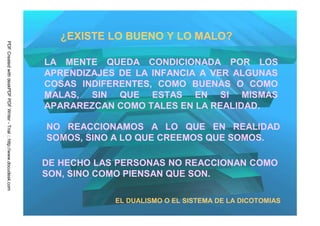 ¿EXISTE LO BUENO Y LO MALO?
PDF Created with deskPDF PDF Writer - Trial :: http://www.docudesk.com




                                                                         LA MENTE QUEDA CONDICIONADA POR LOS
                                                                         APRENDIZAJES DE LA INFANCIA A VER ALGUNAS
                                                                         COSAS INDIFERENTES, COMO BUENAS O COMO
                                                                         MALAS, SIN QUE ESTAS EN SI MISMAS
                                                                         APARAREZCAN COMO TALES EN LA REALIDAD.

                                                                         NO REACCIONAMOS A LO QUE EN REALIDAD
                                                                         SOMOS, SINO A LO QUE CREEMOS QUE SOMOS.

                                                                         DE HECHO LAS PERSONAS NO REACCIONAN COMO
                                                                         SON, SINO COMO PIENSAN QUE SON.

                                                                                     EL DUALISMO O EL SISTEMA DE LA DICOTOMIAS
 