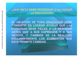 ¿QUE META DEBE PERSEGUIR O ALCANZAR
PDF Created with deskPDF PDF Writer - Trial :: http://www.docudesk.com




                                                                                    LA EDUCACION?


                                                                         EL OBJETIVO DE TODA EDUCACION DEBE
                                                                         CONSISTIR EN LOGRAR AYUDAR QUE LAS
                                                                         PERSONAS SEAN FIELES A LA REALIDAD
                                                                         ANTES QUE A SUS CAPRICHOS Y A SUS
                                                                         DESEOS, Y CAMBIEN DE LA REALIDAD
                                                                         EXCLUSIVAMENTE LOS ELEMENTOS QUE
                                                                         ESTA PERMITA CAMBIAR.
 