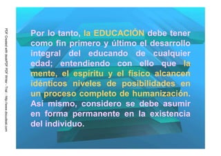 PDF Created with deskPDF PDF Writer - Trial :: http://www.docudesk.com




                                                                         Por lo tanto, la EDUCACIÓN debe tener
                                                                         como fin primero y último el desarrollo
                                                                         integral del educando de cualquier
                                                                         edad; entendiendo con ello que la
                                                                         mente, el espíritu y el físico alcancen
                                                                         idénticos niveles de posibilidades en
                                                                         un proceso completo de humanización.
                                                                         Así mismo, considero se debe asumir
                                                                         en forma permanente en la existencia
                                                                         del individuo.
 