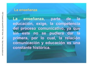 La enseñanza
PDF Created with deskPDF PDF Writer - Trial :: http://www.docudesk.com




                                                                         La enseñanza, parte de la
                                                                         educación, exige, la competencia
                                                                         del proceso comunicativo, ya que
                                                                         sin este no se pudiera dar la
                                                                         primera, por lo cual, la relación
                                                                         comunicación y educación es una
                                                                         constante histórica.
 