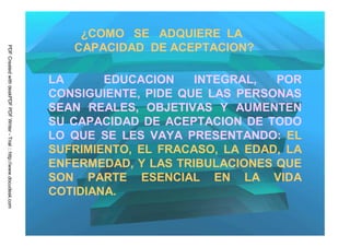 ¿COMO SE ADQUIERE LA
                                                                            CAPACIDAD DE ACEPTACION?
PDF Created with deskPDF PDF Writer - Trial :: http://www.docudesk.com




                                                                         LA      EDUCACION    INTEGRAL,  POR
                                                                         CONSIGUIENTE, PIDE QUE LAS PERSONAS
                                                                         SEAN REALES, OBJETIVAS Y AUMENTEN
                                                                         SU CAPACIDAD DE ACEPTACION DE TODO
                                                                         LO QUE SE LES VAYA PRESENTANDO: EL
                                                                         SUFRIMIENTO, EL FRACASO, LA EDAD, LA
                                                                         ENFERMEDAD, Y LAS TRIBULACIONES QUE
                                                                         SON PARTE ESENCIAL EN LA VIDA
                                                                         COTIDIANA.
 