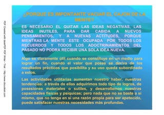 ¿PORQUE ES IMPONTANTE VACIAR EL CAJON DE LA
                                                                                          MENTE?
PDF Created with deskPDF PDF Writer - Trial :: http://www.docudesk.com




                                                                         ES NECESARIO EL QUITAR LAS IDEAS NEGATIVAS, LAS
                                                                         IDEAS  INUTILES, PARA DAR      CABIDA   A NUEVOS
                                                                         PENSAMIENTOS, Y A NUEVAS ACTITUDES, PORQUE
                                                                         MIENTRAS LA MENTE ESTE OCUPADA POR TODOS LOS
                                                                         RECUERDOS Y TODOS LOS ADOCTRINAMIENTOS DEL
                                                                         PASADO NO PODRA RECIBIR UNA SOLA IDEA NUEVA.

                                                                         Algo es claramente útil cuando se constituye en un medio para
                                                                         lograr un fin, cuando el valor que posee se deriva de los
                                                                         resultados prácticos que posibilita y su uso queda subordinado
                                                                         a estos.
                                                                         Las actividades utilitarias aumentan nuestro haber, nuestras
                                                                         tendencias: a través de ellas adquirimos todo tipo de logros, de
                                                                         posesiones materiales o sutiles, y desarrollamos nuestras
                                                                         capacidades físicas y psíquicas; pero nada que no se baste a sí
                                                                         mismo, que no tenga en sí una razón propia para ser apetecido,
                                                                         puede satisfacer nuestras necesidades más profundas.
 