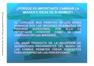 ¿PORQUE ES IMPORTANTE CAMBIAR LA
                                                                             IMAGEN E IDEAS DE SI MISMOS?
PDF Created with deskPDF PDF Writer - Trial :: http://www.docudesk.com




                                                                         EL LENGUAJE MAS PRIMITIVO DE LOS SERES
                                                                         HUMANOS SON LAS IMÁGENES (PLASMADAS EN
                                                                         PINTURAS   RUPESTRES),  POR   ELLO  ES
                                                                         IMPORTANTE   CONOCER    COMO   SE  HAN
                                                                         GENERADO DICHAS IMÁGENES.

                                                                         LAS IDEAS PRODUCTO DE LA RECEPCION DE
                                                                         SENSACIONES PROVENIENTES DEL MUNDO DE
                                                                         LAS FORMAS PERMITEN CREAR CONCEPTOS
                                                                         PARA INTERPRETAR LAS PERCEPCIONES.
 