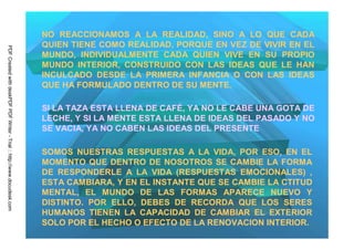 NO REACCIONAMOS A LA REALIDAD, SINO A LO QUE CADA
                                                                         QUIEN TIENE COMO REALIDAD, PORQUE EN VEZ DE VIVIR EN EL
PDF Created with deskPDF PDF Writer - Trial :: http://www.docudesk.com




                                                                         MUNDO, INDIVIDUALMENTE CADA QUIEN VIVE EN SU PROPIO
                                                                         MUNDO INTERIOR, CONSTRUIDO CON LAS IDEAS QUE LE HAN
                                                                         INCULCADO DESDE LA PRIMERA INFANCIA O CON LAS IDEAS
                                                                         QUE HA FORMULADO DENTRO DE SU MENTE.

                                                                         SI LA TAZA ESTA LLENA DE CAFÉ, YA NO LE CABE UNA GOTA DE
                                                                         LECHE, Y SI LA MENTE ESTA LLENA DE IDEAS DEL PASADO Y NO
                                                                         SE VACIA, YA NO CABEN LAS IDEAS DEL PRESENTE

                                                                         SOMOS NUESTRAS RESPUESTAS A LA VIDA, POR ESO, EN EL
                                                                         MOMENTO QUE DENTRO DE NOSOTROS SE CAMBIE LA FORMA
                                                                         DE RESPONDERLE A LA VIDA (RESPUESTAS EMOCIONALES) ,
                                                                         ESTA CAMBIARA, Y EN EL INSTANTE QUE SE CAMBIE LA CTITUD
                                                                         MENTAL, EL MUNDO DE LAS FORMAS APARECE NUEVO Y
                                                                         DISTINTO. POR ELLO, DEBES DE RECORDA QUE LOS SERES
                                                                         HUMANOS TIENEN LA CAPACIDAD DE CAMBIAR EL EXTERIOR
                                                                         SOLO POR EL HECHO O EFECTO DE LA RENOVACION INTERIOR.
 