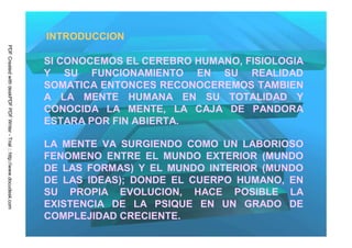 INTRODUCCION
PDF Created with deskPDF PDF Writer - Trial :: http://www.docudesk.com




                                                                         SI CONOCEMOS EL CEREBRO HUMANO, FISIOLOGIA
                                                                         Y SU FUNCIONAMIENTO EN SU REALIDAD
                                                                         SOMATICA ENTONCES RECONOCEREMOS TAMBIEN
                                                                         A LA MENTE HUMANA EN SU TOTALIDAD Y
                                                                         CONOCIDA LA MENTE, LA CAJA DE PANDORA
                                                                         ESTARA POR FIN ABIERTA.

                                                                         LA MENTE VA SURGIENDO COMO UN LABORIOSO
                                                                         FENOMENO ENTRE EL MUNDO EXTERIOR (MUNDO
                                                                         DE LAS FORMAS) Y EL MUNDO INTERIOR (MUNDO
                                                                         DE LAS IDEAS); DONDE EL CUERPO HUMANO, EN
                                                                         SU PROPIA EVOLUCION, HACE POSIBLE LA
                                                                         EXISTENCIA DE LA PSIQUE EN UN GRADO DE
                                                                         COMPLEJIDAD CRECIENTE.
 