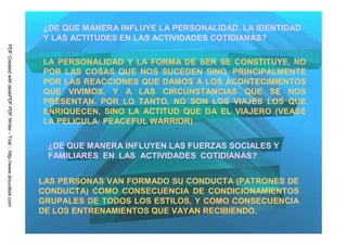 ¿DE QUE MANERA INFLUYE LA PERSONALIDAD, LA IDENTIDAD
                                                                         Y LAS ACTITUDES EN LAS ACTIVIDADES COTIDIANAS?
PDF Created with deskPDF PDF Writer - Trial :: http://www.docudesk.com




                                                                         LA PERSONALIDAD Y LA FORMA DE SER SE CONSTITUYE, NO
                                                                         POR LAS COSAS QUE NOS SUCEDEN SINO, PRINCIPALMENTE
                                                                         POR LAS REACCIONES QUE DAMOS A LOS ACONTECIMIENTOS
                                                                         QUE VIVIMOS, Y A LAS CIRCUNSTANCIAS QUE SE NOS
                                                                         PRESENTAN. POR LO TANTO, NO SON LOS VIAJES LOS QUE
                                                                         ENRIQUECEN, SINO LA ACTITUD QUE DA EL VIAJERO (VEASE
                                                                         LA PELICULA: PEACEFUL WARRIOR)

                                                                          ¿DE QUE MANERA INFLUYEN LAS FUERZAS SOCIALES Y
                                                                          FAMILIARES EN LAS ACTIVIDADES COTIDIANAS?


                                                                         LAS PERSONAS VAN FORMADO SU CONDUCTA (PATRONES DE
                                                                         CONDUCTA) COMO CONSECUENCIA DE CONDICIONAMIENTOS
                                                                         GRUPALES DE TODOS LOS ESTILOS, Y COMO CONSECUENCIA
                                                                         DE LOS ENTRENAMIENTOS QUE VAYAN RECIBIENDO.
 