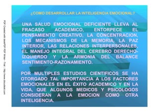 ¿COMO DESARROLLAR LA INTELIGENCIA EMOCIONAL?
PDF Created with deskPDF PDF Writer - Trial :: http://www.docudesk.com




                                                                         UNA SALUD EMOCIONAL DEFICIENTE LLEVA AL
                                                                         FRACASO     ACADEMICO,    ENTORPECE    EL
                                                                         PENSAMIENTO CREATIVO, LA CONCENTRACION,
                                                                         LOS MECANISMOS DE LA MEMORIA, LA PAZ
                                                                         INTERIOR, LAS RELACIONES INTERPERSONALES,
                                                                         EL MANEJO INTEGRAL DEL CEREBRO DERECHO-
                                                                         IZQUIERDO Y LA ARMONIA DEL BALANCE
                                                                         SENTIMIENTO-RAZONAMIENTO.

                                                                         POR MULTIPLES ESTUDIOS CIENTIFICOS SE HA
                                                                         OTORGADO TAL IMPORTANCIA A LOS FACTORES
                                                                         EMOCIONALES EN EL ÉXITO ACADEMICO Y EN LA
                                                                         VIDA, QUE ALGUNOS MEDICOS Y PSICOLOGOS
                                                                         CONSIDERAN A LA EMOCION COMO OTRA
                                                                         INTELIGENCIA.
 