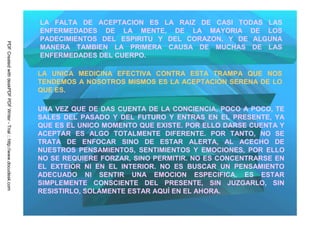 LA FALTA DE ACEPTACION ES LA RAIZ DE CASI TODAS LAS
                                                                         ENFERMEDADES DE LA MENTE, DE LA MAYORIA DE LOS
                                                                         PADECIMIENTOS DEL ESPIRITU Y DEL CORAZON, Y DE ALGUNA
PDF Created with deskPDF PDF Writer - Trial :: http://www.docudesk.com




                                                                         MANERA TAMBIEN LA PRIMERA CAUSA DE MUCHAS DE LAS
                                                                         ENFERMEDADES DEL CUERPO.

                                                                         LA UNICA MEDICINA EFECTIVA CONTRA ESTA TRAMPA QUE NOS
                                                                         TENDEMOS A NOSOTROS MISMOS ES LA ACEPTACION SERENA DE LO
                                                                         QUE ES.

                                                                         UNA VEZ QUE DE DAS CUENTA DE LA CONCIENCIA, POCO A POCO, TE
                                                                         SALES DEL PASADO Y DEL FUTURO Y ENTRAS EN EL PRESENTE, YA
                                                                         QUE ES EL UNICO MOMENTO QUE EXISTE. POR ELLO DARSE CUENTA Y
                                                                         ACEPTAR ES ALGO TOTALMENTE DIFERENTE. POR TANTO, NO SE
                                                                         TRATA DE ENFOCAR SINO DE ESTAR ALERTA, AL ACECHO DE
                                                                         NUESTROS PENSAMIENTOS, SENTIMIENTOS Y EMOCIONES, POR ELLO
                                                                         NO SE REQUIERE FORZAR, SINO PERMITIR. NO ES CONCENTRARSE EN
                                                                         EL EXTEIOR NI EN EL INTERIOR. NO ES BUSCAR UN PENSAMIENTO
                                                                         ADECUADO NI SENTIR UNA EMOCION ESPECIFICA. ES ESTAR
                                                                         SIMPLEMENTE CONSCIENTE DEL PRESENTE, SIN JUZGARLO, SIN
                                                                         RESISTIRLO, SOLAMENTE ESTAR AQUÍ EN EL AHORA.
 