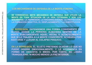 LOS MECANISMOS DE DEFENSA DE LA MENTE HUMANA
PDF Created with deskPDF PDF Writer - Trial :: http://www.docudesk.com




                                                                         SE CONSIDERAN SIETE MECANISCO DE DEFENSA QUE UTILIZA LA
                                                                         MENTE EN TODA SITUACION DE LA VIDA COTIDIANA Y SON LOS
                                                                         SIGUIENTES: LA REPRESION, LA RACIONALIZACION, LA PROYECCION,
                                                                         LA FORMACION REACTIVA, EL DESPLAZAMIENTO Y LA SUBSTITUCION.


                                                                         LA REPRESION, ENTENDEMOS UNA FORMA CONVENIENTE DE
                                                                         OLVIDO, DONDE LA PERSONA ALMACENA DENTRO DE LA
                                                                         MENTE SUBCONSCIENTE AQUEL HECHO O ACONTECIMIENTO
                                                                         QUE SI LO TRAJERA A LA MENTE CONSCIENTE, ACABARIA POR
                                                                         AGOTARSE Y LLEGAR AL COLAPSO PSIQUICO.


                                                                         EN LA REPRESION, EL SUJETO PRETENDE OLVIDAR LO QUE NO
                                                                         PUEDE DIGERIR EMOCIONALMENTE, Y LE ATORMENTA EN
                                                                         FORMA DE ANGUSTIA O MIEDO. POR TANTO, NO LOGRA
                                                                         TRANQUILIDAD, NI MUCHO MENOS LA PAZ INTERIOR.
 