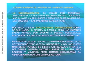 LOS MECANISMOS DE DEFENSA DE LA MENTE HUMANA
PDF Created with deskPDF PDF Writer - Trial :: http://www.docudesk.com




                                                                         LA   RACIONALIZACION,   ES   USADO   POR   PERSONAS
                                                                         INTELIGENTES Y LAS CUALES SE CREEN LISTAS O SE PASAN
                                                                         MAS ALLA DE LA BRILLANTEZ, PORQUE ES EL MECANISMO DE
                                                                         LAS EXCUSAS, Y LAS PALABRAS EXPLICATIVAS.


                                                                         POR ELLO UTILIZAN EXPLICACIONES JUSTIFICATIVAS SOBRE
                                                                         LO QUE HACEN, O SIENTEN O ACTUAN, PERO LAS RAZONES
                                                                         DADAS AUNQUE SON BUENAS Y SUENAN VERDADERAS,
                                                                         NUNCA SON LAS QUE REALMENTE MOTIVAN SUS CONDUCTAS.

                                                                         SE PUEDE DECIR QUE, CUANDO LA PERSONA SE CIERRA A LOS
                                                                         SENTIMIENTOS VERDADEROS INTERIORES, Y NO LOS PUEDE
                                                                         MANIFESTAR PORQUE SE SIENTE AVERGONZADO FRENTE A
                                                                         LOS DEMAS, INVENTA RAZONES, ENTRE MAS LISTO, MAS
                                                                         RAZONES Y MEJORES, PERO SIEMPRE SECUNDARIAS AL
                                                                         VERDADERO MOTIVO QUE LO HACE ACTUAR.
 