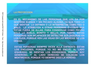 LA PROYECCION
PDF Created with deskPDF PDF Writer - Trial :: http://www.docudesk.com




                                                                         ES EL MECANISMO DE LAS PERSONAS QUE LES DA POR
                                                                         SENTIRSE BUENAS Y SIN PECADO ALGUNO, YA QUE TODO LO
                                                                         QUE SIENTEN LO DEFINEN O LO INTERPRETAN COMO FEO O
                                                                         MALO, LO ATRIBUYEN A OTRAS PERSONAS O COSAS QUE
                                                                         ESTAN FUERA DE ELLAS, PARA CONSERVAR COMO PROPIO
                                                                         SOLO LO BUELO, BONITO Y BELLO. POR TANTO, ESTAS
                                                                         PERSONAS SON INCAPACES DE DETECTAR SUS BASURAS EN
                                                                         LOS OJOS, PORQUE VEN LAS VIGAS EN LAS MIRADAS DE LOS
                                                                         DEMAS.

                                                                         ESTAS PERSONAS SIEMPRE DICEN ALLA ENFRENTE ESTAN
                                                                         LOS ENOJONES, PORQUE YO NO ME ENOJO, AL LADO
                                                                         IZQUIERDO, SE SIENTAN LOS ENVIDIOSOS, PORQUE SOY
                                                                         GENEROSO, Y AL LADO DERECHO SE COLOCAN LOS
                                                                         MENTIROSOS, PORQUE YO SIEMPRE DIGO LA VERDAD.
 