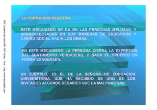 LA FORMACION REACTIVA
PDF Created with deskPDF PDF Writer - Trial :: http://www.docudesk.com




                                                                         ESTE MECANISMO SE DA EN LAS PERSONAS MELOSAS, Y
                                                                         SOBREAFECTADAS EN SUS MANERAS DE EDUCACION Y
                                                                         CARIÑO SOCIAL HACIA LOS DEMAS.


                                                                         EN ESTE MECANISMO LA PERSONA CIERRA LA EXPRESION
                                                                         DEL SENTIMIENTO VERDADERO, Y SACA EL OPUESTO EN
                                                                         FORMA EXAGERADA.


                                                                         UN EJEMPLO, ES EL DE LA SEÑORA DE EDUCACION
                                                                         UNIVERSITARIA, QUE HA RECIBIDO DE UNO DE LOS
                                                                         INVITADOS ALGUNOS DESAIRES QUE LA MALHUMORAN.
 
